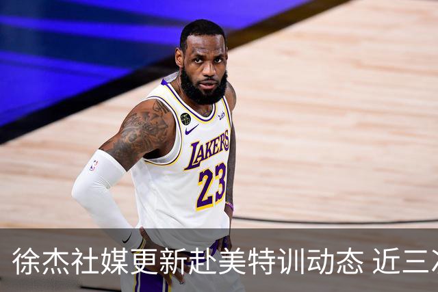 徐杰社媒更新赴美特训动态 近三次入选男篮集训均无缘正规大名单
